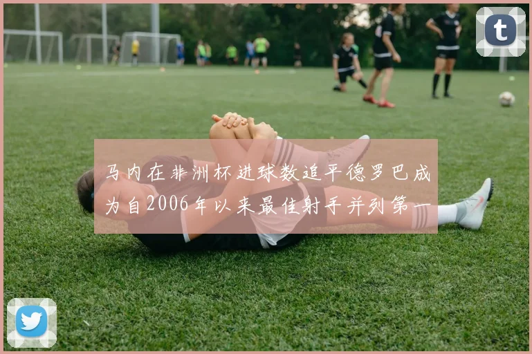 马内在非洲杯进球数追平德罗巴成为自2006年以来最佳射手并列第一人