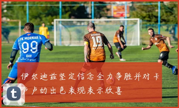 伊尔迪兹坚定信念全力争胜并对卡卢卢的出色表现表示欣喜