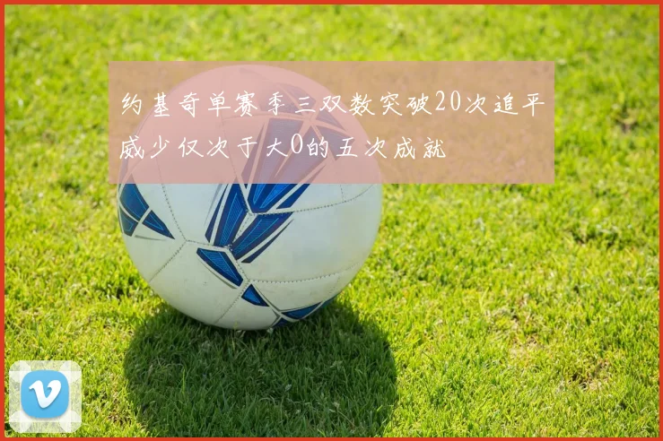 约基奇单赛季三双数突破20次追平威少仅次于大O的五次成就