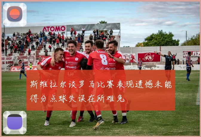 斯维拉尔谈罗马比赛表现遗憾未能得分点球失误在所难免