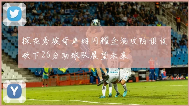 探花秀埃奇库姆闪耀全场攻防俱佳砍下26分助球队展望未来