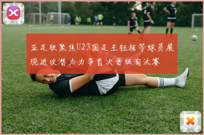 亚足联聚焦U23国足王钰栋等球员展现进攻潜力力争首次晋级淘汰赛