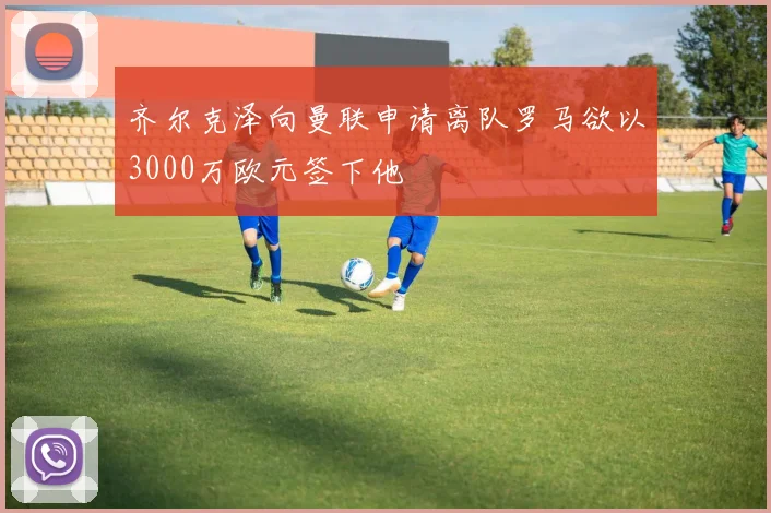 齐尔克泽向曼联申请离队罗马欲以3000万欧元签下他