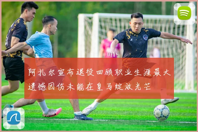 阿扎尔宣布退役回顾职业生涯最大遗憾因伤未能在皇马绽放光芒