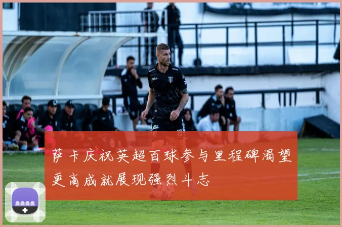 萨卡庆祝英超百球参与里程碑渴望更高成就展现强烈斗志
