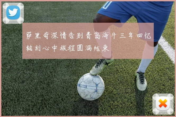 萨里奇深情告别青岛海牛三年回忆铭刻心中旅程圆满结束