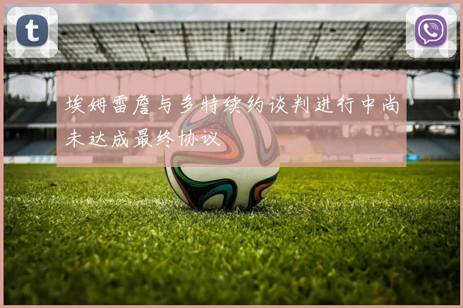 埃姆雷詹与多特续约谈判进行中尚未达成最终协议