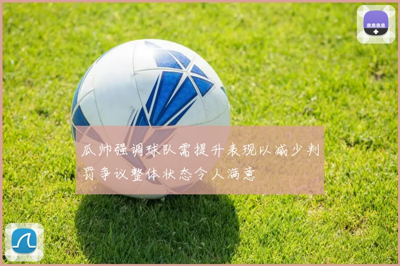 瓜帅强调球队需提升表现以减少判罚争议整体状态令人满意