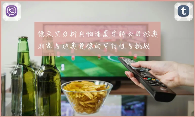 德天空分析利物浦夏季转会目标奥利塞与迪奥曼德的可行性与挑战