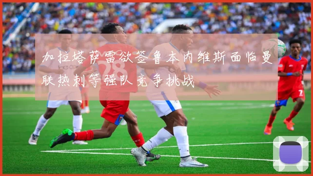 加拉塔萨雷欲签鲁本内维斯面临曼联热刺等强队竞争挑战