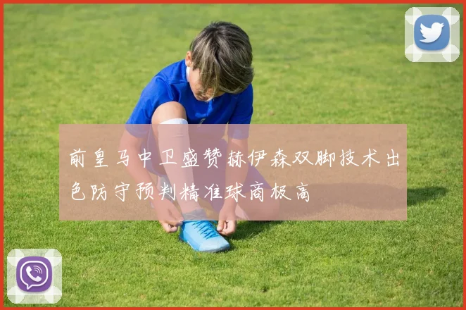 前皇马中卫盛赞赫伊森双脚技术出色防守预判精准球商极高
