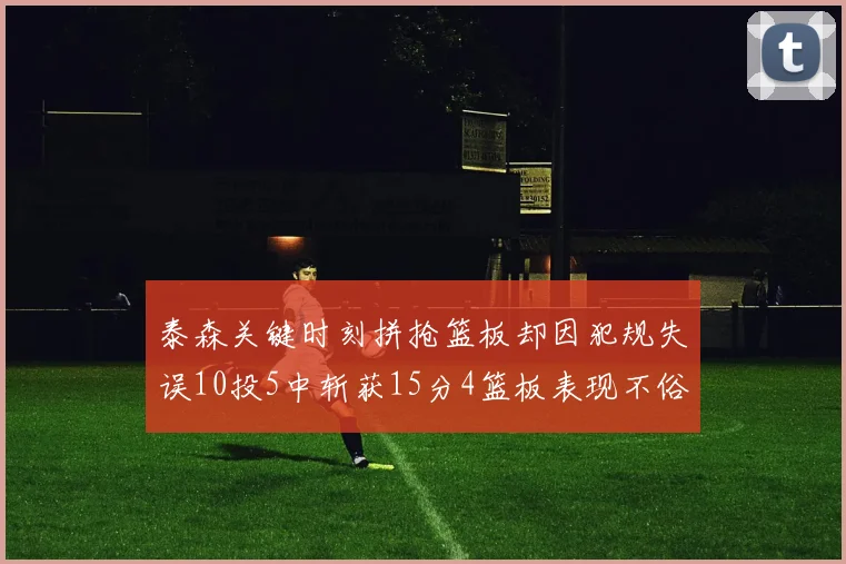 泰森关键时刻拼抢篮板却因犯规失误10投5中斩获15分4篮板表现不俗