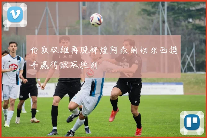 伦敦双雄再现辉煌阿森纳切尔西携手赢得欧冠胜利