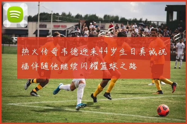 热火传奇韦德迎来44岁生日真诚祝福伴随他继续闪耀篮球之路