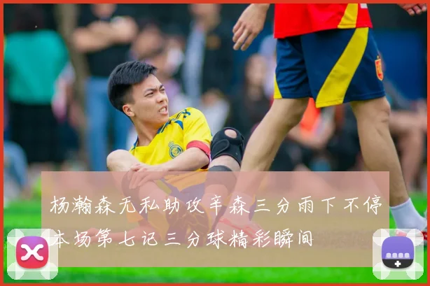 杨瀚森无私助攻辛森三分雨下不停本场第七记三分球精彩瞬间