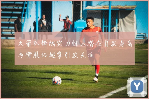 火箭队锋线实力惊人潜在首发身高与臂展均超常引发关注