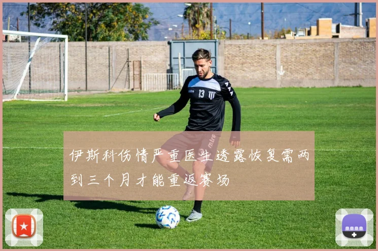 伊斯科伤情严重医生透露恢复需两到三个月才能重返赛场
