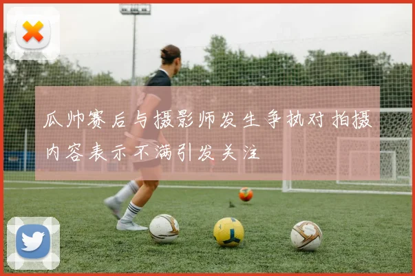 瓜帅赛后与摄影师发生争执对拍摄内容表示不满引发关注