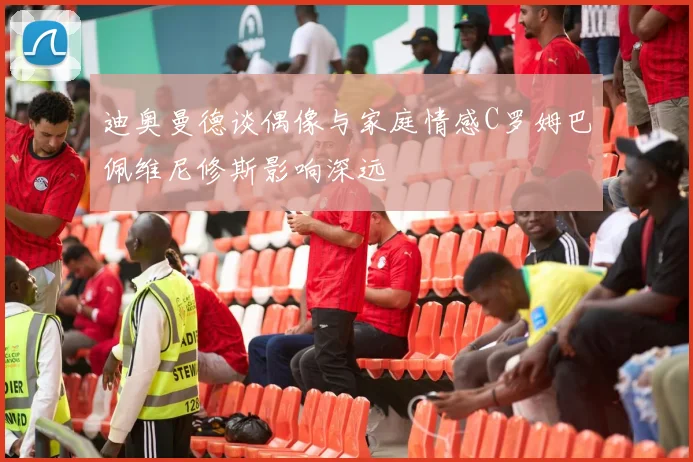 迪奥曼德谈偶像与家庭情感C罗姆巴佩维尼修斯影响深远