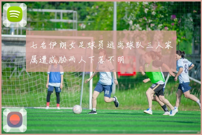七名伊朗女足球员逃离球队三人家属遭威胁两人下落不明