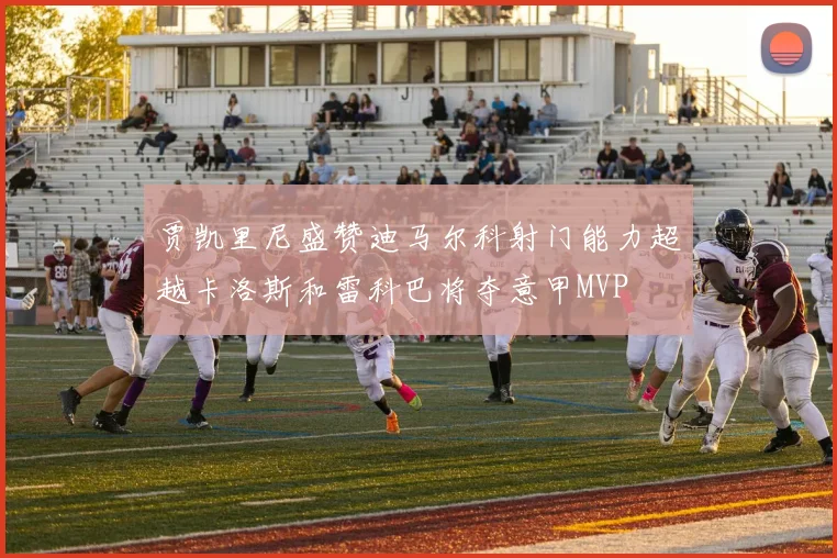 贾凯里尼盛赞迪马尔科射门能力超越卡洛斯和雷科巴将夺意甲MVP
