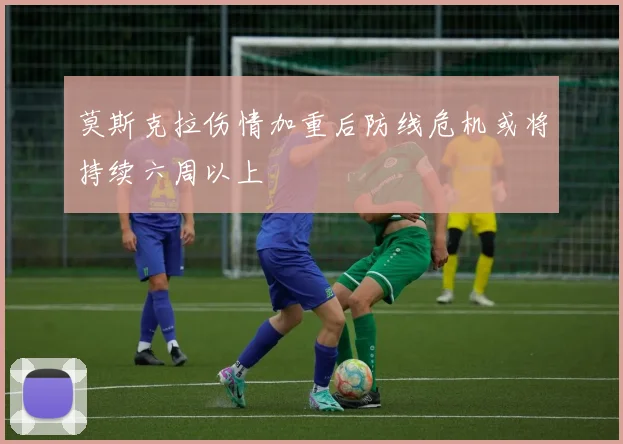 莫斯克拉伤情加重后防线危机或将持续六周以上