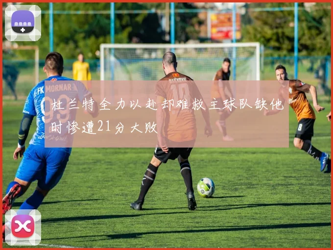 杜兰特全力以赴却难救主球队缺他时惨遭21分大败