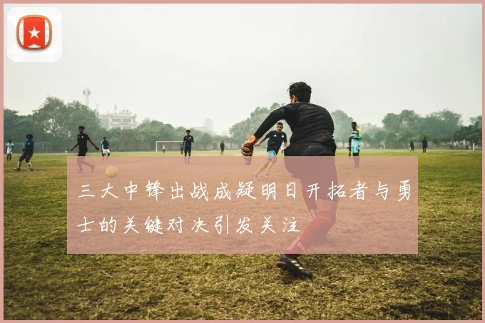 三大中锋出战成疑明日开拓者与勇士的关键对决引发关注