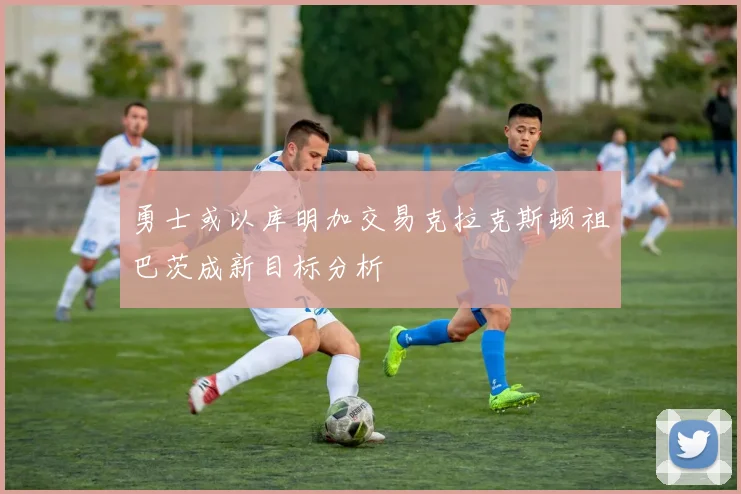 勇士或以库明加交易克拉克斯顿祖巴茨成新目标分析