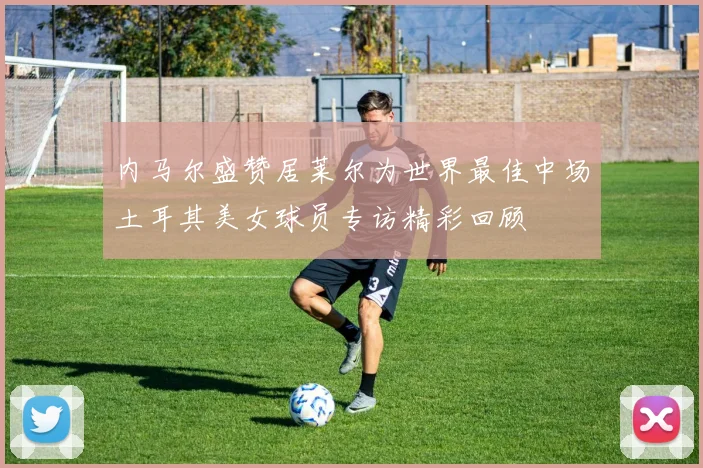 内马尔盛赞居莱尔为世界最佳中场土耳其美女球员专访精彩回顾
