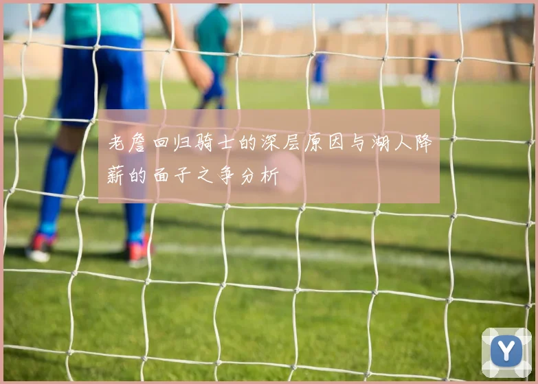 老詹回归骑士的深层原因与湖人降薪的面子之争分析