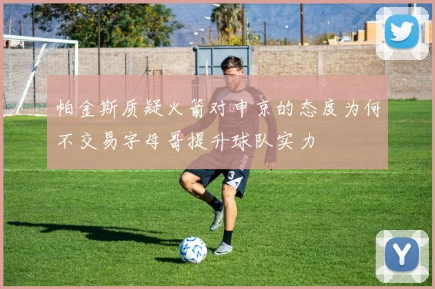 帕金斯质疑火箭对申京的态度为何不交易字母哥提升球队实力