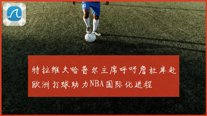 特拉维夫哈普尔主席呼吁詹杜库赴欧洲打球助力NBA国际化进程