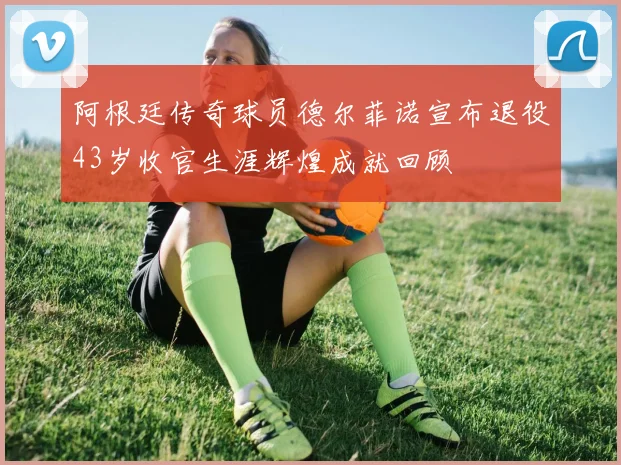 阿根廷传奇球员德尔菲诺宣布退役43岁收官生涯辉煌成就回顾