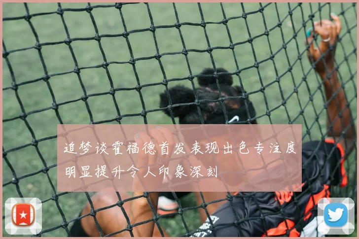 追梦谈霍福德首发表现出色专注度明显提升令人印象深刻