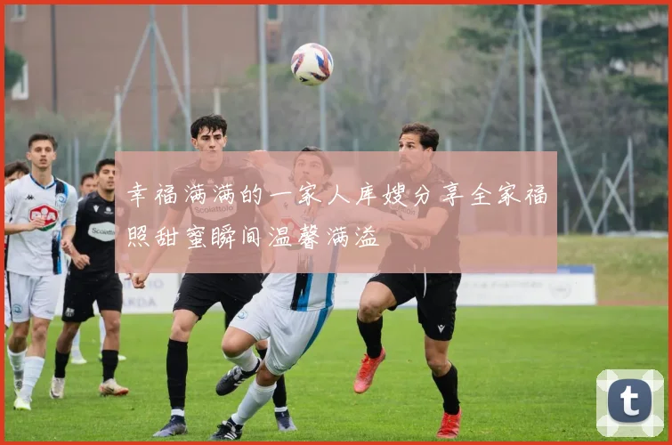 幸福满满的一家人库嫂分享全家福照甜蜜瞬间温馨满溢