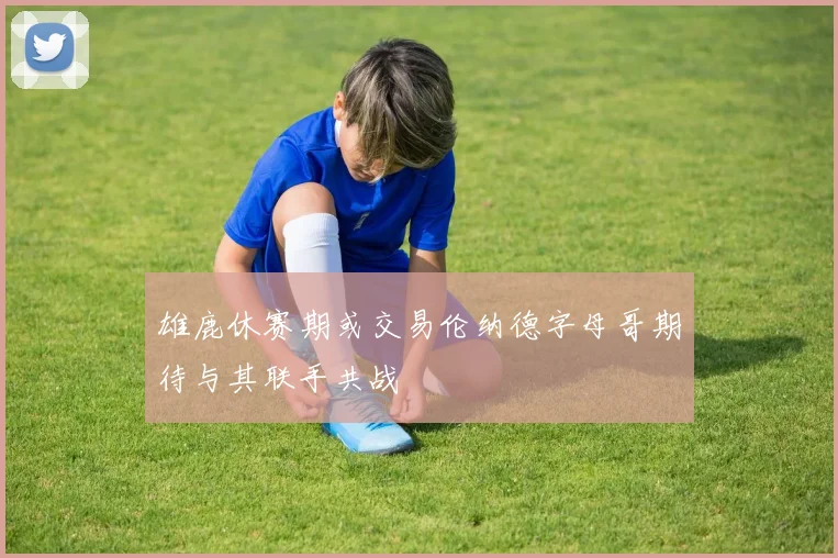 雄鹿休赛期或交易伦纳德字母哥期待与其联手共战