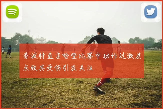 香波特直言哈登比赛中动作过激差点致其受伤引发关注