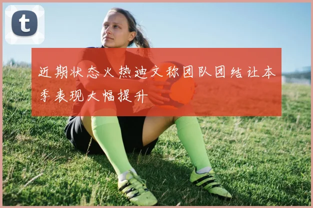 近期状态火热迪文称团队团结让本季表现大幅提升