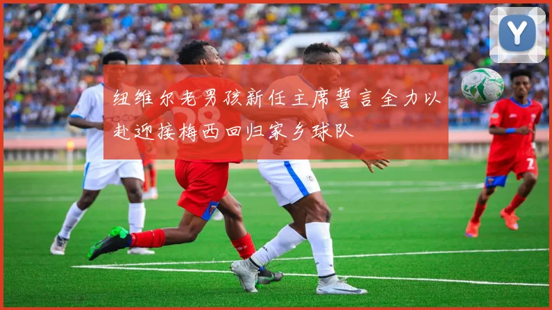 纽维尔老男孩新任主席誓言全力以赴迎接梅西回归家乡球队
