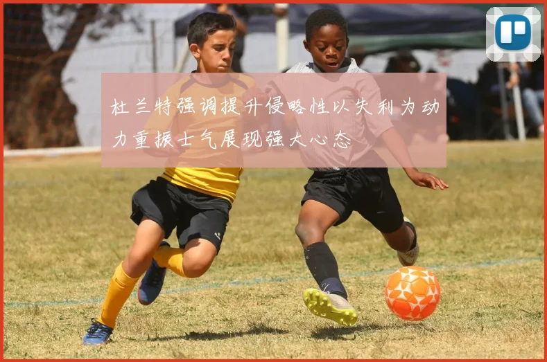 杜兰特强调提升侵略性以失利为动力重振士气展现强大心态