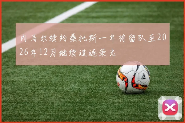 内马尔续约桑托斯一年将留队至2026年12月继续追逐荣光