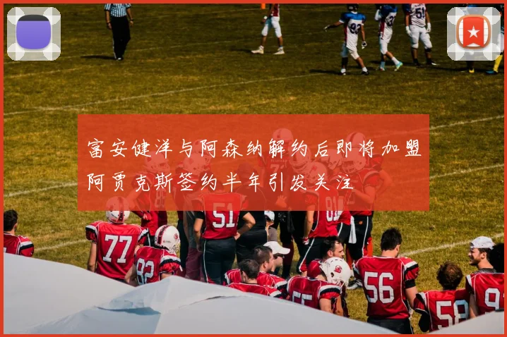 富安健洋与阿森纳解约后即将加盟阿贾克斯签约半年引发关注