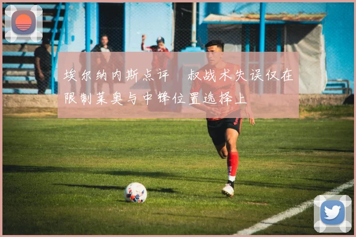 埃尔纳内斯点评囧叔战术失误仅在限制莱奥与中锋位置选择上