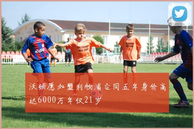 沃顿愿加盟利物浦合同五年身价高达6000万年仅21岁